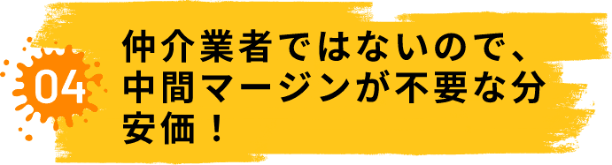 04.仲介業者ではないので、中間マージンが不要な分安価!